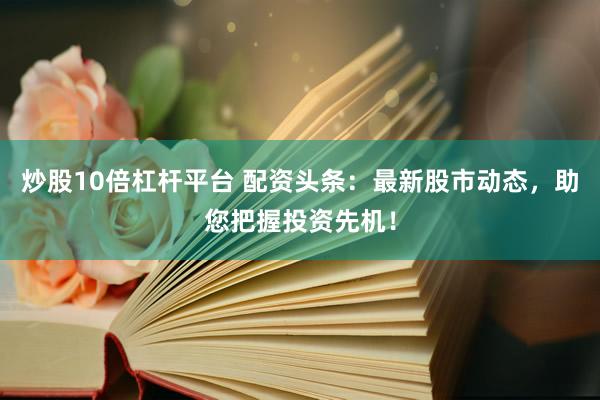 炒股10倍杠杆平台 配资头条：最新股市动态，助您把握投资先机！