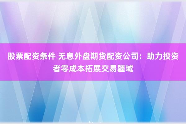 股票配资条件 无息外盘期货配资公司：助力投资者零成本拓展交易疆域