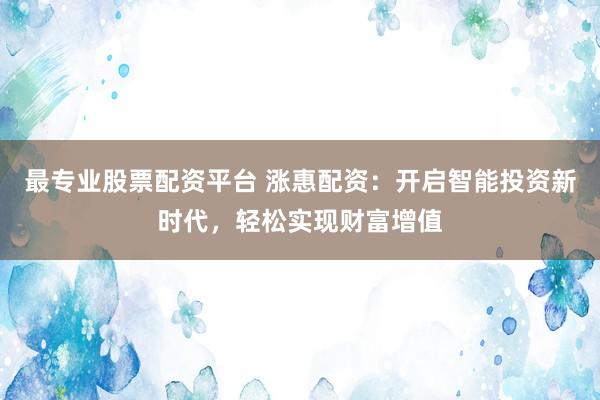 最专业股票配资平台 涨惠配资：开启智能投资新时代，轻松实现财富增值