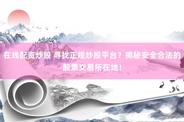在线配资炒股 寻找正规炒股平台？揭秘安全合法的股票交易所在地！