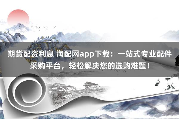 期货配资利息 淘配网app下载：一站式专业配件采购平台，轻松解决您的选购难题！