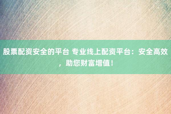 股票配资安全的平台 专业线上配资平台:安全高效,助您财富增值!