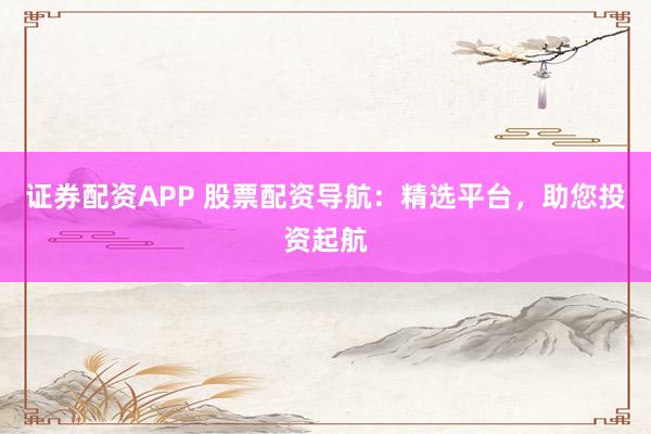 证券配资APP 股票配资导航:精选平台,助您投资起航