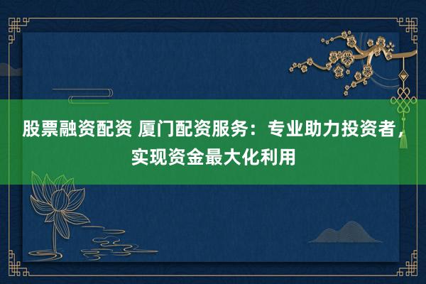 股票融资配资 厦门配资服务:专业助力投资者,实现资金最大化利用