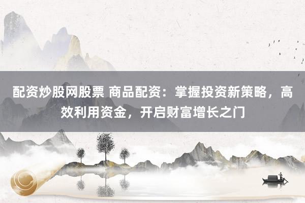 配资炒股网股票 商品配资:掌握投资新策略,高效利用资金,开启财富增长之门