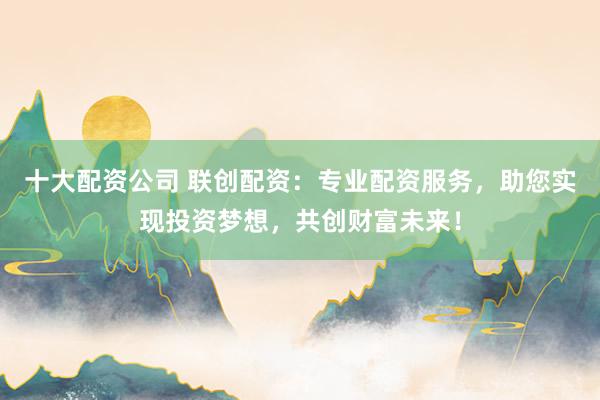 十大配资公司 联创配资:专业配资服务,助您实现投资梦想,共创财富未来!