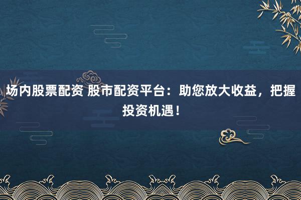 场内股票配资 股市配资平台：助您放大收益，把握投资机遇！
