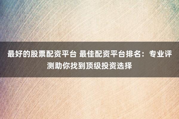 最好的股票配资平台 最佳配资平台排名:专业评测助你找到顶级投资选择