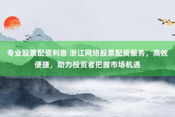 专业股票配资利息 浙江网络股票配资服务，高效便捷，助力投资者把握市场机遇