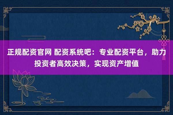 正规配资官网 配资系统吧：专业配资平台，助力投资者高效决策，实现资产增值