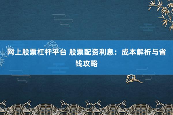 网上股票杠杆平台 股票配资利息：成本解析与省钱攻略