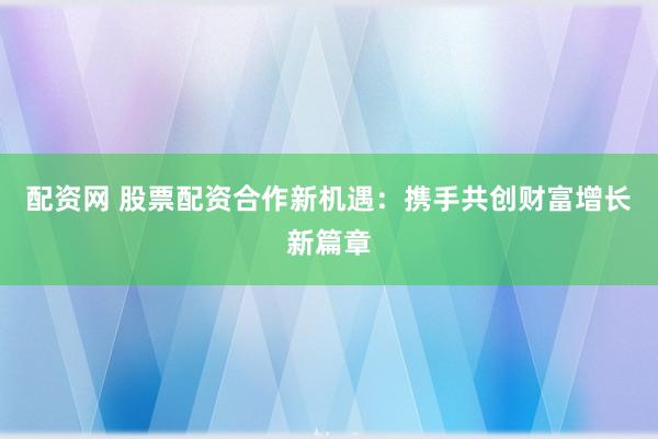 配资网 股票配资合作新机遇：携手共创财富增长新篇章