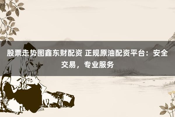 股票走势图鑫东财配资 正规原油配资平台:安全交易,专业服务