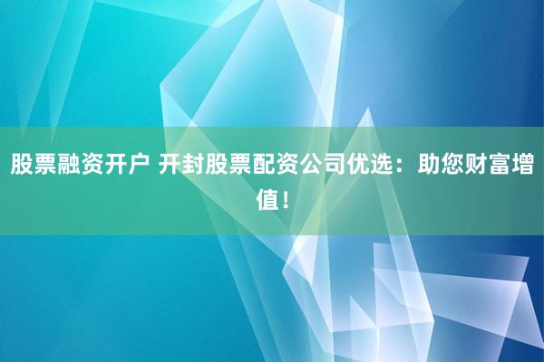 股票融资开户 开封股票配资公司优选:助您财富增值!