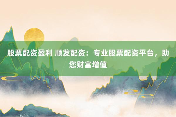 股票配资盈利 顺发配资:专业股票配资平台,助您财富增值