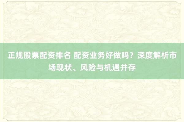 正规股票配资排名 配资业务好做吗?深度解析市场现状、风险与机遇并存