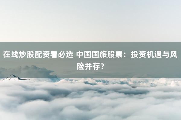 在线炒股配资看必选 中国国旅股票:投资机遇与风险并存?