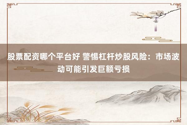 股票配资哪个平台好 警惕杠杆炒股风险:市场波动可能引发巨额亏损