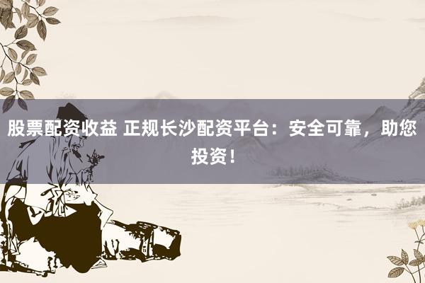 股票配资收益 正规长沙配资平台：安全可靠，助您投资！