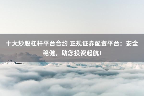十大炒股杠杆平台合约 正规证券配资平台：安全稳健，助您投资起航！