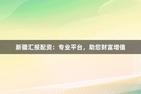 新疆汇报配资：专业平台，助您财富增值
