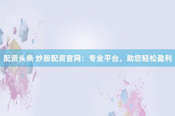 配资头条 炒股配资官网：专业平台，助您轻松盈利