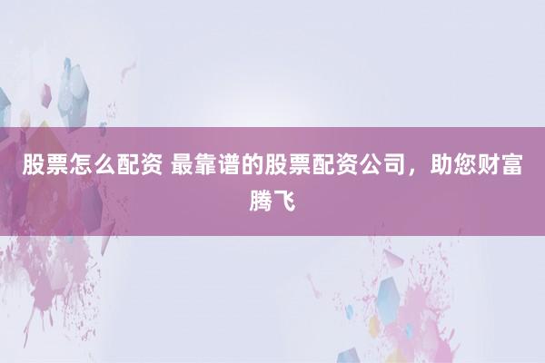 股票怎么配资 最靠谱的股票配资公司，助您财富腾飞