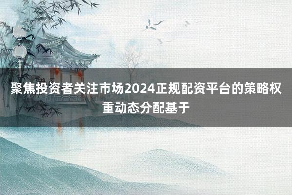 聚焦投资者关注市场2024正规配资平台的策略权重动态分配基于