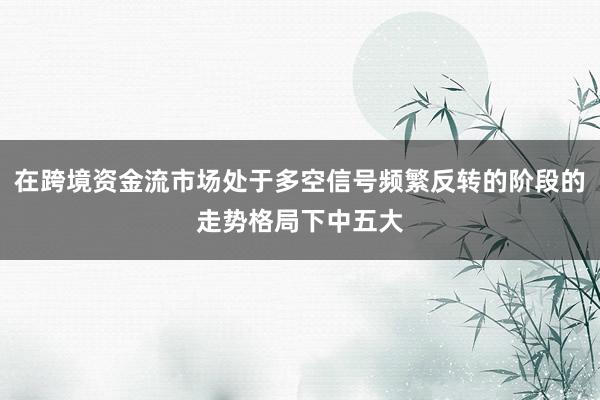 在跨境资金流市场处于多空信号频繁反转的阶段的走势格局下中五大