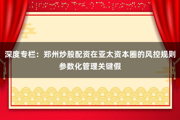 深度专栏：郑州炒股配资在亚太资本圈的风控规则参数化管理关键假