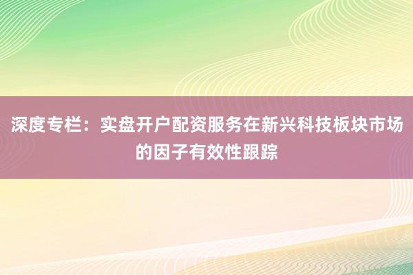 深度专栏:实盘开户配资服务在新兴科技板块市场的因子有效性跟踪