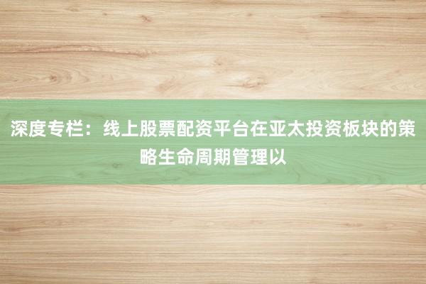 深度专栏:线上股票配资平台在亚太投资板块的策略生命周期管理以