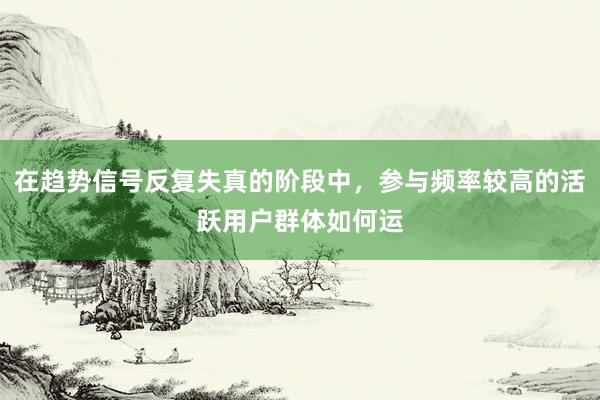 在趋势信号反复失真的阶段中,参与频率较高的活跃用户群体如何运