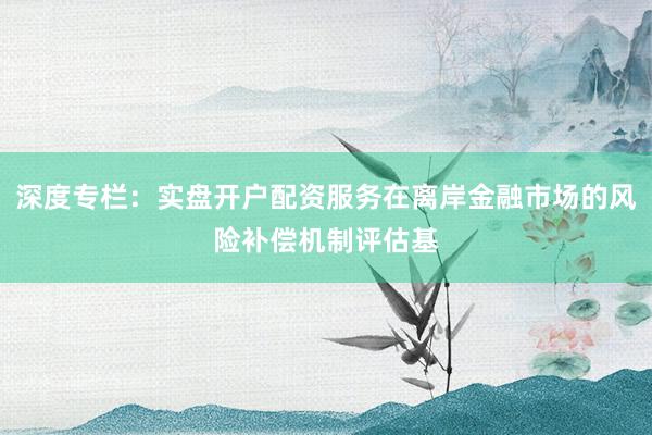 深度专栏:实盘开户配资服务在离岸金融市场的风险补偿机制评估基