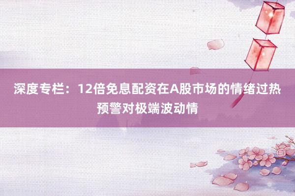 深度专栏:12倍免息配资在A股市场的情绪过热预警对极端波动情