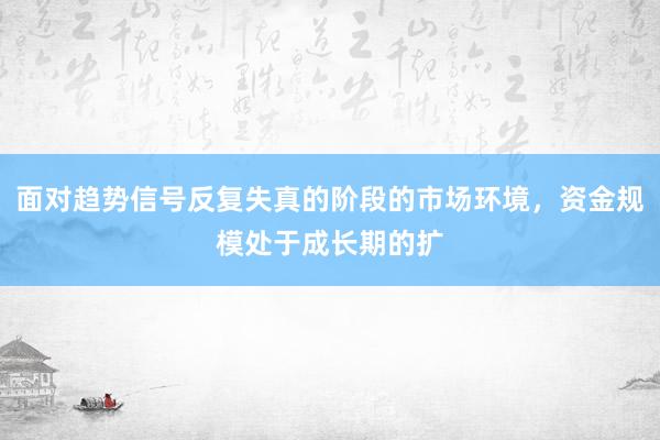面对趋势信号反复失真的阶段的市场环境，资金规模处于成长期的扩