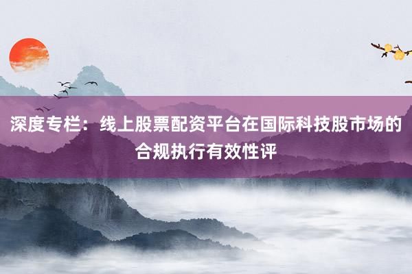 深度专栏:线上股票配资平台在国际科技股市场的合规执行有效性评