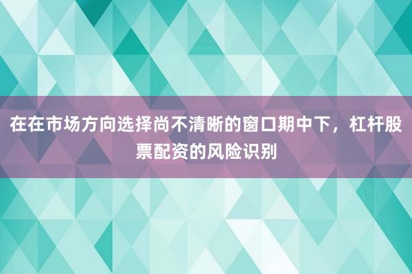 在在市场方向选择尚不清晰的窗口期中下,杠杆股票配资的风险识别