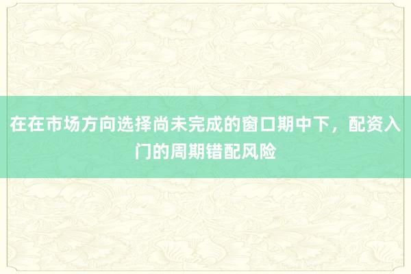 在在市场方向选择尚未完成的窗口期中下，配资入门的周期错配风险
